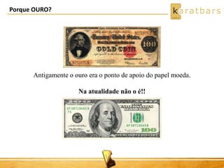 Antigamente o ouro era o ponto de apoio do papel moeda. 
Na atualidade não o é!! 
Porque OURO? 
 