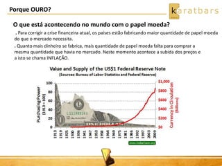 Porque OURO? 
O que está acontecendo no mundo com o papel moeda? 
. Para corrigir a crise financeira atual, os países estão fabricando maior quantidade de papel moeda 
do que o mercado necessita. 
. Quanto mais dinheiro se fabrica, mais quantidade de papel moeda falta para comprar a 
mesma quantidade que havia no mercado. Neste momento acontece a subida dos preços e 
a isto se chama INFLAÇÃO. 
 