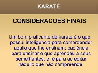 KARATÊ CONSIDERAÇOES FINAIS Um bom praticante de karate é o que possui inteligência para compreender aquilo que lhe ensinam; paciência para ensinar o que aprendeu a seus semelhantes; e fé para acreditar naquilo que não compreende. 