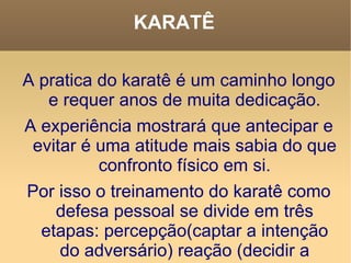 KARATÊ A pratica do karatê é um caminho longo e requer anos de muita dedicação. A experiência mostrará que antecipar e evitar é uma atitude mais sabia do que confronto físico em si. Por isso o treinamento do karatê como defesa pessoal se divide em três etapas: percepção(captar a intenção do adversário) reação (decidir a intenção a ser tomada) ação e execução. 