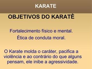 KARATE OBJETIVOS DO KARATÊ Fortalecimento físico e mental. Ética de conduta moral. O Karate molda o caráter, pacifica a violência e ao contrário do que alguns pensam, ele inibe a agressividade. 