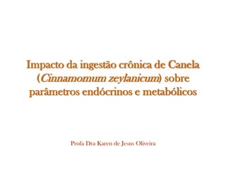 Impacto da ingestão crônica de Canela
  (Cinnamomum zeylanicum) sobre
 parâmetros endócrinos e metabólicos



         Profa Dra Karen de Jesus Oliveira
 