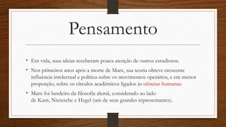 Pensamento
• Em vida, suas ideias receberam pouca atenção de outros estudiosos.
• Nos primeiros anos após a morte de Marx, sua teoria obteve crescente
influência intelectual e política sobre os movimentos operários, e em menor
proporção, sobre os círculos acadêmicos ligados às ciências humanas.
• Marx foi herdeiro da filosofia alemã, considerado ao lado
de Kant, Nietzsche e Hegel (um de seus grandes representantes).
 