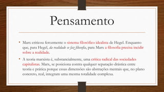 Pensamento
• Marx criticou ferozmente o sistema filosófico idealista de Hegel. Enquanto
que, para Hegel, da realidade se faz filosofia, para Marx a filosofia precisa incidir
sobre a realidade.
• A teoria marxista é, substancialmente, uma crítica radical das sociedades
capitalistas. Marx, se posiciona contra qualquer separação drástica entre
teoria e prática porque essas dimensões são abstrações mentais que, no plano
concreto, real, integram uma mesma totalidade complexa.
 