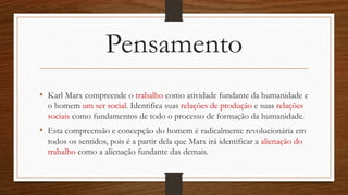 Pensamento
• Karl Marx compreende o trabalho como atividade fundante da humanidade e
o homem um ser social. Identifica suas relações de produção e suas relações
sociais como fundamentos de todo o processo de formação da humanidade.
• Esta compreensão e concepção do homem é radicalmente revolucionária em
todos os sentidos, pois é a partir dela que Marx irá identificar a alienação do
trabalho como a alienação fundante das demais.
 