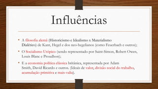 Influências
• A filosofia alemã (Historicismo e Idealismo x Materialismo
Dialético) de Kant, Hegel e dos neo-hegelianos (como Feuerbach e outros);
• O Socialismo Utópico (sendo representado por Saint-Simon, Robert Owen,
Louis Blanc e Proudhon);
• E a economia política clássica britânica, representada por Adam
Smith, David Ricardo e outros. (Ideais de valor, divisão social do trabalho,
acumulação primitiva e mais-valia).
 
