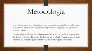 Metodologia
• Marx disseminou suas ideias através de inúmeras publicações. Geralmente,
suas críticas permeavam o idealismo especulativo hegeliano e a economia
política clássica.
• Em oposição a adeptos de ambos conceitos, Marx propunha a investigação
do desenvolvimento histórico das formas de produção e reprodução social,
partindo do concreto para o abstrato e do abstrato para o concreto.
 