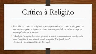 Crítica à Religião
• Para Marx a crítica da religião é o pressuposto de toda crítica social, pois crê
que as concepções religiosas tendem a desresponsabilizar os homens pelas
consequências de seus atos.
• “A religião é o suspiro da criatura oprimida, o coração de um mundo sem coração, assim
como é o espírito de uma situação carente de espírito. É o ópio do povo.”
- Crítica à Filosofia do Direito de Hegel.
 