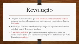 Revolução
• Em geral, Marx considerava que toda revolução é necessariamente violenta,
ainda que isso dependa, em maior ou menor grau, da constrição ou abertura
do Estado.
• Nota-se que Marx não entende revolução enquanto algo como reconstruir a
sociedade a partir de um zero absoluto.
• A revolução proletária, que instauraria um novo regime sem classes, só
obteria sucesso pleno após a conclusão de um período de transição que Marx
denominou socialismo.
 