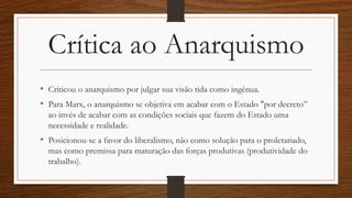 Crítica ao Anarquismo
• Criticou o anarquismo por julgar sua visão tida como ingênua.
• Para Marx, o anarquismo se objetiva em acabar com o Estado "por decreto”
ao invés de acabar com as condições sociais que fazem do Estado uma
necessidade e realidade.
• Posicionou-se a favor do liberalismo, não como solução para o proletariado,
mas como premissa para maturação das forças produtivas (produtividade do
trabalho).
 