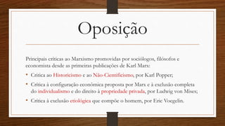 Oposição
Principais críticas ao Marxismo promovidas por sociólogos, filósofos e
economista desde as primeiras publicações de Karl Marx:
• Critica ao Historicismo e ao Não-Cientificismo, por Karl Popper;
• Crítica à configuração econômica proposta por Marx e à exclusão completa
do individualismo e do direito à propriedade privada, por Ludwig von Mises;
• Crítica à exclusão etiológica que compõe o homem, por Eric Voegelin.
 
