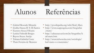 Alunos Referências
• Gabriel Resende Miranda
• Giullia Hanna D. T. D. Santos
• Gustavo Souza Oliveira
• Letícia Finholdt Borges
• Rayssa Souza Araújo
• Tainara Gabriela Costa
• Thaís Ferreira de Menezes
• http://pt.wikipedia.org/wiki/Karl_Marx
• http://www.suapesquisa.com/biografias
/marx/
• http://educacao.uol.com.br/biografias/k
arl-marx.htm
• http://www.infoescola.com/sociologia/
karl-marx-e-o-marxismo/
 