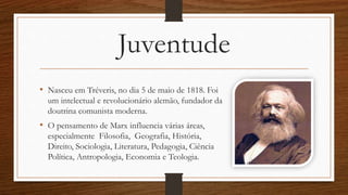 Juventude
• Nasceu em Tréveris, no dia 5 de maio de 1818. Foi
um intelectual e revolucionário alemão, fundador da
doutrina comunista moderna.
• O pensamento de Marx influencia várias áreas,
especialmente Filosofia, Geografia, História,
Direito, Sociologia, Literatura, Pedagogia, Ciência
Política, Antropologia, Economia e Teologia.
 