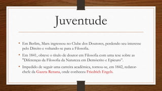 Juventude
• Em Berlim, Marx ingressou no Clube dos Doutores, perdendo seu interesse
pelo Direito e voltando-se para a Filosofia.
• Em 1841, obteve o título de doutor em Filosofia com uma tese sobre as
"Diferenças da Filosofia da Natureza em Demócrito e Epicuro”.
• Impedido de seguir uma carreira acadêmica, tornou-se, em 1842, redator-
chefe da Gazeta Renana, onde conheceu Friedrich Engels.
 