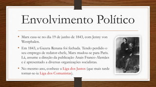 Envolvimento Político
• Marx casa-se no dia 19 de junho de 1843, com Jenny von
Westphalen.
• Em 1843, a Gazeta Renana foi fechada. Tendo perdido o
seu emprego de redator-chefe, Marx mudou-se para Paris.
Lá, assume a direção da publicação Anais Franco-Alemães
e é apresentado a diversas organizações socialistas.
• No mesmo ano, conhece a Liga dos Justos (que mais tarde
tornar-se-ia Liga dos Comunistas).
 