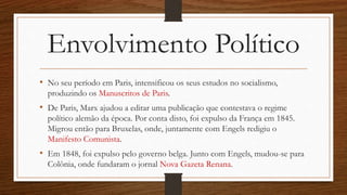 Envolvimento Político
• No seu período em Paris, intensificou os seus estudos no socialismo,
produzindo os Manuscritos de Paris.
• De Paris, Marx ajudou a editar uma publicação que contestava o regime
político alemão da época. Por conta disto, foi expulso da França em 1845.
Migrou então para Bruxelas, onde, juntamente com Engels redigiu o
Manifesto Comunista.
• Em 1848, foi expulso pelo governo belga. Junto com Engels, mudou-se para
Colônia, onde fundaram o jornal Nova Gazeta Renana.
 