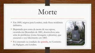 Morte
• Em 1849, migrou para Londres, onde fixou residência
definitiva.
• Deprimido por conta da morte de sua esposa,
ocorrida em Dezembro de 1881, desenvolveu uma
série de problemas (como bronquite e pleurisia), que
causaram o seu falecimento em 1883.
• Foi enterrado na condição de apátrida, no Cemitério
de Highgate, em Londres.
 