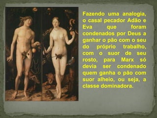 Fazendo uma analogia,
o casal pecador Adão e
Eva que foram
condenados por Deus a
ganhar o pão com o seu
do próprio trabalho,
com o suor de seu
rosto, para Marx só
devia ser condenado
quem ganha o pão com
suor alheio, ou seja, a
classe dominadora.
 