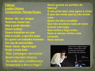 Quem guarda os portões da
fábrica?
O céu já foi azul, mas agora é cinza
O que era verde aqui já não existe
mais.
Quem me dera acreditar
Que não acontece nada de tanto
brincar com fogo,
Que venha o fogo então.
Esse ar deixou minha vista
cansada,
Nada demais.
 