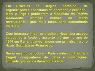 Em Bruxelas na Bélgica, participou de
organizações clandestinas de operários e exilados.
Marx e Engels publicaram o Manifesto do Partido
Comunista, primeiro esboço da teoria
revolucionária que, mais tarde, seria denominada
marxista.
Com interesse ímpar pela cultura Hegeliana acabou
estudando a fundo o assunto até que no ano de
1844 em Paris, quando lançou seu primeiro livro, o
Anais Germânicos-Franceses.
Neste mesmo período em Paris conheceu Friedrich
Engels, companheiro de ideias e publicações,
amizade que viria a durar toda a vida.
 