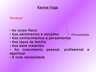 Karma-Yoga


Desapego:


• Ao corpo físico
• Aos sentimentos e emoções       Personalidade
• Aos conhecimentos e pensamentos
• Aos laços de família
• Aos bens materiais
• Ao crescimento pessoal, profissional e
espiritual
• À toda necessidade
 