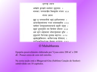 O Mahabharata
Epopéia possivelmente elaborada por Vyasa entre 200 aC e 200
dC. Possui cerca de cem mil estrofes.

Na sexta seção está o Bhagavad-Gita (Sublime Canção do Senhor)
subdividido em 18 capítulos.
 