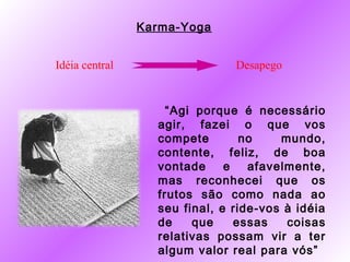 Karma-Yoga


Idéia central                  Desapego


                    “Agi porque é necessário
                  agir, fazei o que vos
                  compete        no    mundo,
                  contente, feliz, de boa
                  vontade     e   afavelmente,
                  mas reconhecei que os
                  frutos são como nada ao
                  seu final, e ride-vos à idéia
                  de    que     essas   coisas
                  relativas possam vir a ter
                  algum valor real para vós”
 