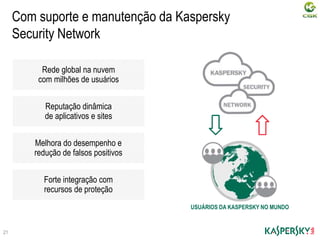 Com suporte e manutenção da Kaspersky
Security Network
Rede global na nuvem
com milhões de usuários
Reputação dinâmica
de aplicativos e sites
Melhora do desempenho e
redução de falsos positivos
Forte integração com
recursos de proteção
21
USUÁRIOS DA KASPERSKY NO MUNDO
 