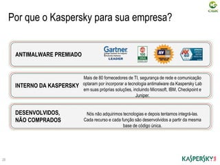 Por que o Kaspersky para sua empresa?
INTERNO DA KASPERSKY
Mais de 80 fornecedores de TI, segurança de rede e comunicação
optaram por incorporar a tecnologia antimalware da Kaspersky Lab
em suas próprias soluções, incluindo Microsoft, IBM, Checkpoint e
Juniper.
ANTIMALWARE PREMIADO
DESENVOLVIDOS,
NÃO COMPRADOS
Nós não adquirimos tecnologias e depois tentamos integrá-las.
Cada recurso e cada função são desenvolvidos a partir da mesma
base de código única.
26
 