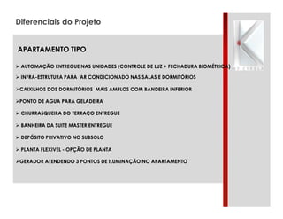 Diferenciais do Projeto
APARTAMENTO TIPO
" AUTOMAÇÃO ENTREGUE NAS UNIDADES (CONTROLE DE LUZ + FECHADURA BIOMÉTRICA)
" INFRA-ESTRUTURA PARA AR CONDICIONADO NAS SALAS E DORMITÓRIOS
"CAIXILHOS DOS DORMITÓRIOS MAIS AMPLOS COM BANDEIRA INFERIOR
"PONTO DE AGUA PARA GELADEIRA
" CHURRASQUEIRA DO TERRAÇO ENTREGUE
" BANHEIRA DA SUITE MASTER ENTREGUE
" DEPÓSITO PRIVATIVO NO SUBSOLO
" PLANTA FLEXIVEL - OPÇÃO DE PLANTA
"GERADOR ATENDENDO 3 PONTOS DE ILUMINAÇÃO NO APARTAMENTO

 