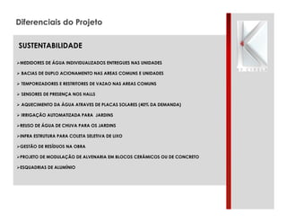 Diferenciais do Projeto
SUSTENTABILIDADE
"MEDIDORES DE ÁGUA INDIVIDUALIZADOS ENTREGUES NAS UNIDADES
" BACIAS DE DUPLO ACIONAMENTO NAS AREAS COMUNS E UNIDADES
" TEMPORIZADORES E RESTRITORES DE VAZAO NAS AREAS COMUNS
" SENSORES DE PRESENÇA NOS HALLS
" AQUECIMENTO DA ÁGUA ATRAVES DE PLACAS SOLARES (40% DA DEMANDA)
" IRRIGAÇÃO AUTOMATIZADA PARA JARDINS
"REUSO DE ÁGUA DE CHUVA PARA OS JARDINS
"INFRA ESTRUTURA PARA COLETA SELETIVA DE LIXO
"GESTÃO DE RESÍDUOS NA OBRA
"PROJETO DE MODULAÇÃO DE ALVENARIA EM BLOCOS CERÂMICOS OU DE CONCRETO
"ESQUADRIAS DE ALUMÍNIO

 