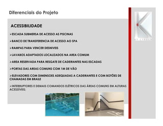 Diferenciais do Projeto
ACESSIBILIDADE
"ESCADA SUBMERSA DE ACESSO AS PISCINAS
"BANCO DE TRANSFERENCIA DE ACESSO AO SPA
"RAMPAS PARA VENCER DESNIVEIS
"LAVABOS ADAPTADOS LOCALIZADOS NA AREA COMUM
"AREA RESERVADA PARA RESGATE DE CADEIRANTES NAS ESCADAS
"PORTAS DAS AREAS COMUNS COM 1M DE VÃO
"ELEVADORES COM DIMENSOES ADEQUADAS A CADEIRANTES E COM BOTÕES DE
CHAMADAS EM BRAILE
"INTERRUPTORES E DEMAIS COMANDOS ELÉTRICOS DAS ÁREAS COMUNS EM ALTURAS
ACESSÍVEIS;

 