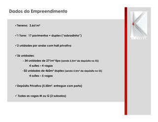 Dados do Empreendimento
!Terreno: 3.661m²
!1 Torre: 17 pavimentos + duplex (“sobradinho”)
!2 unidades por andar com hall privativo
!36 unidades:
- 34 unidades de 271m² tipo (sendo 5,5m² de depósito no SS)
4 suítes – 4 vagas
- 02 unidades de 460m² duplex (sendo 5,5m² de depósito no SS)
4 suítes – 5 vagas
!Depósito Privativo (5.50m², entregue com porta)
! Todas as vagas M ou G (2 subsolos)

 