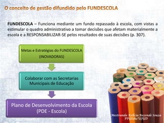 O conceito de gestão difundido pelo FUNDESCOLAFUNDESCOLA – Funciona mediante um fundo repassado à escola, com vistas a estimular o quadro administrativo a tomar decisões que afetam materialmente a escola e a RESPONSABILIZAR-SE pelos resultados de suas decisões (p. 307).Mestranda Kellcia Rezende Souza  PPGEdu/UFGD