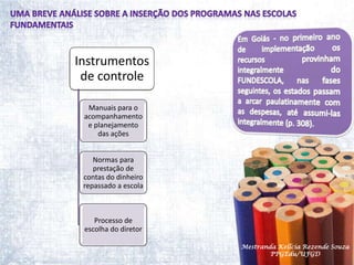 Uma breve análise sobre a inserção dos programas nas escolas fundamentaisEm Goiás - no primeiro ano de implementação os recursos provinham integralmente do FUNDESCOLA, nas fases seguintes, os estados passam a arcar paulatinamente com as despesas, até assumi-las integralmente (p. 308). Mestranda Kellcia Rezende Souza  PPGEdu/UFGD