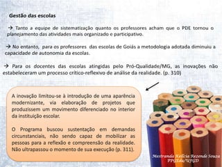 Gestão das escolas Tanto a equipe de sistematização quanto os professores acham que o PDE tornou o planejamento das atividades mais organizado e participativo. No entanto,  para os professores  das escolas de Goiás a metodologia adotada diminuiu a capacidade de autonomia da escolas. Para os docentes das escolas atingidas pelo Pró-Qualidade/MG, as inovações não estabeleceram um processo crítico-reflexivo de análise da realidade. (p. 310)A inovação limitou-se à introdução de uma aparência modernizante, via elaboração de projetos que produzissem um movimento diferenciado no interior da instituição escolar.O Programa buscou sustentação em demandas circunstanciais, não sendo capaz de mobilizar as pessoas para a reflexão e compreensão da realidade. Não ultrapassou o momento de sua execução (p. 311).     Mestranda Kellcia Rezende Souza  PPGEdu/UFGD
