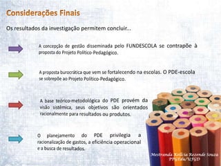 Considerações FinaisOs resultados da investigação permitem concluir...A concepção de gestão disseminada pelo FUNDESCOLA se contrapõe à proposta do Projeto Político-Pedagógico.A proposta burocrática que vem se fortalecendo na escolas. O PDE-escola se sobrepõe ao Projeto Político-Pedagógico.A base teórico-metodológica do PDE provém da visão sistêmica, seus objetivos são orientados racionalmente para resultados ou produtos.O planejamento do PDE privilegia a racionalização de gastos, a eficiência operacional e a busca de resultados.Mestranda Kellcia Rezende Souza  PPGEdu/UFGD