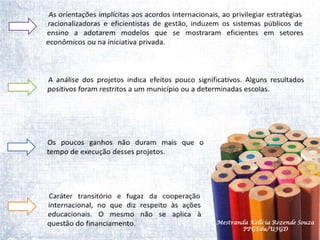 As orientações implícitas aos acordos internacionais, ao privilegiar estratégias racionalizadoras e eficientistas de gestão, induzem os sistemas públicos de ensino a adotarem modelos que se mostraram eficientes em setores  econômicos ou na iniciativa privada. A análise dos projetos indica efeitos pouco significativos. Alguns resultados positivos foram restritos a um município ou a determinadas escolas.Os poucos ganhos não duram mais que o tempo de execução desses projetos.Caráter transitório e fugaz da cooperação internacional, no que diz respeito às ações educacionais. O mesmo não se aplica à questão do financiamento.Mestranda Kellcia Rezende Souza  PPGEdu/UFGD