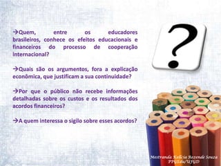 Quem, entre os educadores brasileiros, conhece os efeitos educacionais e financeiros do processo de cooperação internacional? Quais são os argumentos, fora a explicação econômica, que justificam a sua continuidade?Por que o público não recebe informações detalhadas sobre os custos e os resultados dos acordos financeiros? A quem interessa o sigilo sobre esses acordos?Mestranda Kellcia Rezende Souza  PPGEdu/UFGD