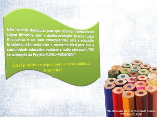 Não há mais desculpas para que acordos internacionais sejam firmados, sem a devida avaliação de seus custos financeiros e de suas consequências para a educação brasileira. Não seria este o momento ideal para que a comunidade educativa avaliasse a razão pela qual o PDE se sobrepõe ao Projeto Político-Pedagógico?Qual projeto se aspira para a escola pública   brasileira?Mestranda Kellcia Rezende Souza  PPGEdu/UFGD