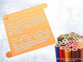 REFERÊNCIA BIBLIOGRÁFICAFONSECA, Marília. O Projeto Político-Pedagógico e o Plano de Desenvolvimento da escola: duas concepções  antagônicas de gestão escolar. In: Cadernos Cedes, n. 61, p. 302 – 318, 2003.TAYLOR, Frederick W. Princípios da administração científica. São Paulo: Editora Atlas S.A., 1995. Disponível em: http://www.livrosdownload.com/2011/03/principios-de-administracao-cientifica.html. Acesso em 28/06/11.Mestranda Kellcia Rezende Souza  PPGEdu/UFGD