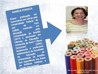 MARÍLIA FONSECAPossui graduação em Licenciatura em Letras pela Universidade Federal de Juiz de Fora (1964), mestrado em Educação pela Universidade de Brasília (1977) e doutorado em Ciências da Educação - Universite de Paris V (Rene Descartes) (1992). Atualmente é professora colaboradora da Faculdade de Educação da Universidade de Brasília. Tem experiência nas áreas de Políticas Públicas e Gestão Educacional.Mestranda Kellcia Rezende Souza  PPGEdu/UFGD
