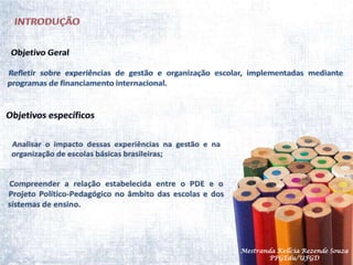 INTRODUÇÃOObjetivo Geral Refletir sobre experiências de gestão e organização escolar, implementadas mediante programas de financiamento internacional.  Objetivos específicos Analisar o impacto dessas experiências na gestão e na organização de escolas básicas brasileiras;Compreender a relação estabelecida entre o PDE e o Projeto Político-Pedagógico no âmbito das escolas e dos sistemas de ensino.Mestranda Kellcia Rezende Souza  PPGEdu/UFGD