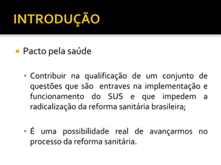  Pacto pela saúde
 Contribuir na qualificação de um conjunto de
questões que são entraves na implementação e
funcionamento do SUS e que impedem a
radicalização da reforma sanitária brasileira;
 É uma possibilidade real de avançarmos no
processo da reforma sanitária.
 
