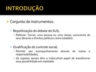  Conjunto de instrumentos:
 Repolitização do debate do SUS;
▪ Politizar: Tornar, uma pessoa ou uma classe, consciente de
seus deveres e direitos políticos como cidadãos.
 Qualificação do controle social;
▪ Permitir seu acompanhamento através de metas e
responsabilidades;
▪ Os sujeitos sociais têm o indiscutível papel de transformar
essa possibilidade em realidade.
 