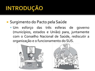  Surgimento do Pacto pela Saúde
 Um esforço das três esferas de governo
(municípios, estados e União) para, juntamente
com o Conselho Nacional de Saúde, rediscutir a
organização e o funcionamento do SUS.
 
