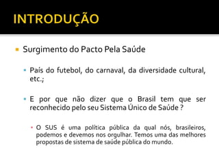  Surgimento do Pacto Pela Saúde
 País do futebol, do carnaval, da diversidade cultural,
etc.;
 E por que não dizer que o Brasil tem que ser
reconhecido pelo seu Sistema Único de Saúde ?
▪ O SUS é uma política pública da qual nós, brasileiros,
podemos e devemos nos orgulhar. Temos uma das melhores
propostas de sistema de saúde pública do mundo.
 