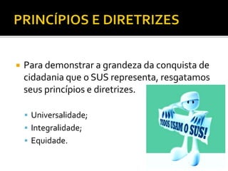  Para demonstrar a grandeza da conquista de
cidadania que o SUS representa, resgatamos
seus princípios e diretrizes.
 Universalidade;
 Integralidade;
 Equidade.
 