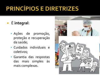  É integral:
 Ações de promoção,
proteção e recuperação
da saúde;
 Cuidados individuais e
coletivos;
 Garantia das respostas
das mais simples às
mais complexas.
 