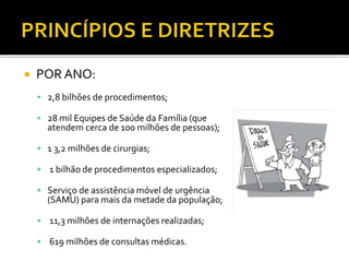  POR ANO:
 2,8 bilhões de procedimentos;
 28 mil Equipes de Saúde da Família (que
atendem cerca de 100 milhões de pessoas);
 1 3,2 milhões de cirurgias;
 1 bilhão de procedimentos especializados;
 Serviço de assistência móvel de urgência
(SAMU) para mais da metade da população;
 11,3 milhões de internações realizadas;
 619 milhões de consultas médicas.
 